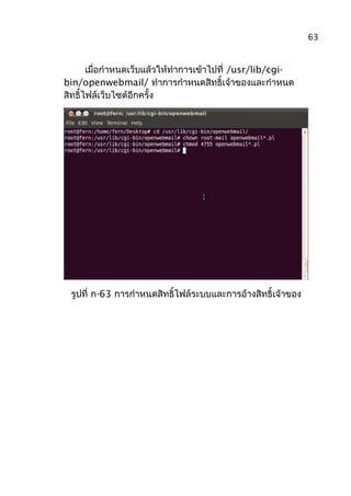 เมื่อกำาหนดเว็บแล้วให้ทำาการเข้าไปที่ /usr/lib/cgi-
bin/openwebmail/ ทำาการกำาหนดสิทธิ์เจ้าของและกำาหนด
สิทธิ์ไฟล์เว็บไซต์อีกครั้ง
รูปที่ ก-63 การกำาหนดสิทธิ์ไฟล์ระบบและการอ้างสิทธิ์เจ้าของ
63
 