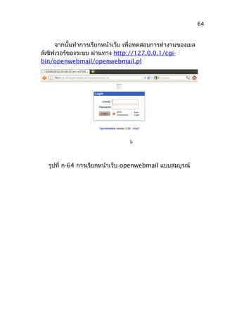 จากนั้นทำาการเรียกหน้าเว็บ เพื่อทดสอบการทำางานของเมล
ล์เซิฟเวอร์ของระบบ ผ่านทาง http://127.0.0.1/cgi-
bin/openwebmail/openwebmail.pl
รูปที่ ก-64 การเรียกหน้าเว็บ openwebmail แบบสมบูรณ์
64
 