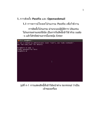 1. การติดตั้ง Postfix และ Openwebmail
1.1 การดาวน์โหลดโปรแกรม Postfix เพื่อใช้งาน
การติดตั้งโปรแกรม ผ่านระบบปฏิบัติการ Ubuntu
โปรแกรมผ่านเทอร์มินัล เป็นการรันสิทธิ์เข้าใช้ ด้วย sudo
–s แล้วใส่รหัสผ่านจากนั้นกดปุ่ม Enter
รูปที่ ก-1 การแสดงสิทธิ์ที่เข้าใช้หน้าต่าง terminal ว่าเป็น
เจ้าของเครื่อง
1
 