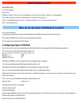 Open WebMail in CentOS
CHACHENG OO
Sr. System Engineer
DBL Group
BGMEA Complex( 12th Floor )| 23/1 Panthapath Link Road | Karwan Bazar | Dhaka-1215 | Bangladesh |
Cell: +8801755647625 Personel: +8801812490773 | Skype ID : chacheng.oo |
E-mail : chacheng@dbl-group.com Per : chacheng.oo@gmail.com or chacheng.oo@yahoo.com
Web : www.dbl-group.com
How to set up Open WebMail in CentOS
# cd /etc/yum.repos.d
# wget http://openwebmail.org/openwebmail/download/redhat/rpm/release/openwebmail.repo
Now, Open WebMail can be easily set up using yum command.
# yum install openwebmail perl-CGI httpd
Configuring Open WebMail
First of all, the file /var/www/cgi-bin/openwebmail/etc/dbm.conf is updated with the following parameters.
# vim /var/www/cgi-bin/openwebmail/etc/dbm.conf
## the previous values are overwritten ##
dbm_ext .pag
dbmopen_ext none
dbmopen_haslock no
Then Open WebMail can be initialized with an installed script as follows.
# /var/www/cgi-bin/openwebmail/openwebmail-tool.pl --init
The index.html file for Open WebMail is also prepared by using a soft link.
# ln -s /var/www/data/openwebmail/redirect.html /var/www/html/index.html
[Optional] The domain name for the mail server is defined manually to avoid any future mistakes in the @domain part
of the mail address.
# vim /var/www/cgi-bin/openwebmail/etc/openwebmail.conf
domainnames example.tst
The Apache web server is restarted.
# service httpd restart
# chkconfig httpd on
Finally, Open WebMail can be accessed by pointing the browser to the URL of the mail server: http://mail.example.tst
OR http://IP-Address-of-Mail-Server
Some screenshots are provided below.
 