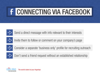 The world’s talent at your ﬁngertips
CONNECTING VIA FACEBOOK
Don’t send a friend request without an established relationship
Send a direct message with info relevant to their interests
Invite them to follow or comment on your company’s page
Consider a separate ‘business only’ proﬁle for recruiting outreach
 