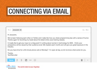 CONNECTING VIA EMAIL
To Cc BccJavaJane
Hi JavaJane,
We've been following each other on Twitter and I really like how you share programming tips with a sense of humor.
Thanks again for favoriting my tweet about the latest online Java training classes.
I'd really like to get your input on a blog post I'm writing about women in technology for IEEE. I think your
perspective will be valued by their audience (over 30k readers each month) and will give you great exposure in the
industry.
Do you have time for a 30-minute phone call on Monday? I'm open all day, so let me know what works for you.
Thanks,
TechRecruiter
Send
The world’s talent at your ﬁngertips
 