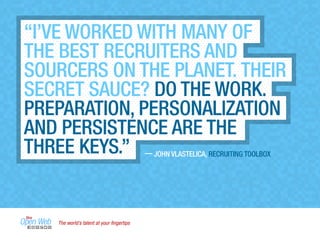The world’s talent at your ﬁngertips
— JOHN VLASTELICA, RECRUITING TOOLBOX
“I’VE WORKED WITH MANY OF
THE BEST RECRUITERS AND
SOURCERS ON THE PLANET. THEIR
SECRET SAUCE? DO THE WORK.
PREPARATION, PERSONALIZATION
AND PERSISTENCE ARE THE
THREE KEYS.”
 