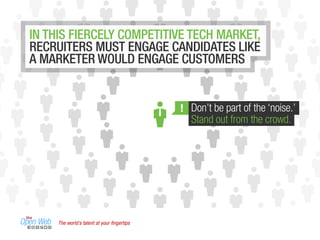 The world’s talent at your ﬁngertips
Don’t be part of the ‘noise.’
Stand out from the crowd.
!
IN THIS FIERCELY COMPETITIVE TECH MARKET,
RECRUITERS MUST ENGAGE CANDIDATES LIKE
A MARKETER WOULD ENGAGE CUSTOMERS
 