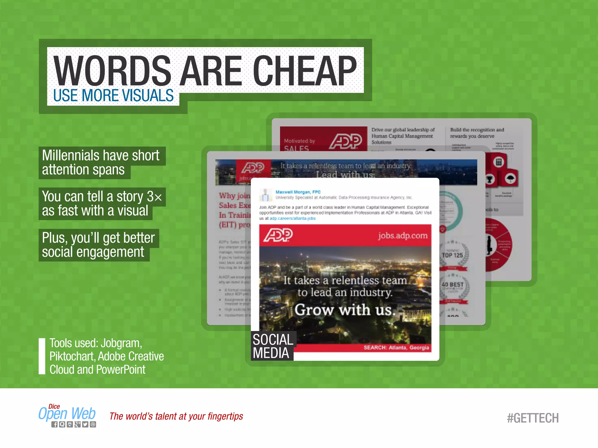 The world’s talent at your ﬁngertips #GETTECH
WORDS ARE CHEAPUSE MORE VISUALS
Millennials have short
attention spans
You can tell a story 3×
as fast with a visual
Plus, you’ll get better
social engagement
Tools used: Jobgram,
Piktochart,Adobe Creative
Cloud and PowerPoint
SOCIAL
MEDIA
 