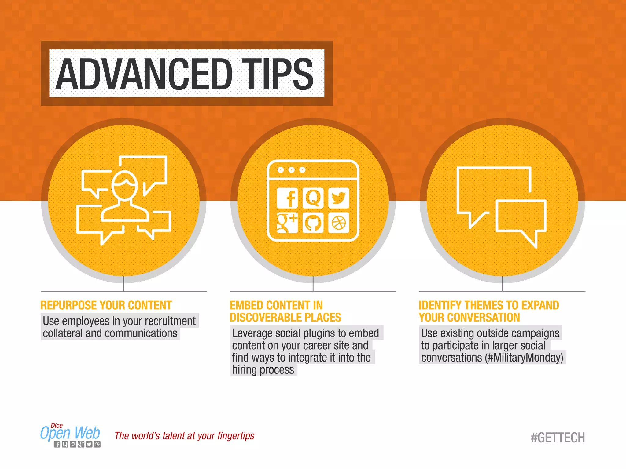 The world’s talent at your ﬁngertips #GETTECH
ADVANCED TIPS
EMBED CONTENT IN
DISCOVERABLE PLACES
Leverage social plugins to embed
content on your career site and
ﬁnd ways to integrate it into the
hiring process
IDENTIFY THEMES TO EXPAND
YOUR CONVERSATION
Use existing outside campaigns
to participate in larger social
conversations (#MilitaryMonday)
REPURPOSE YOUR CONTENT
Use employees in your recruitment
collateral and communications
 