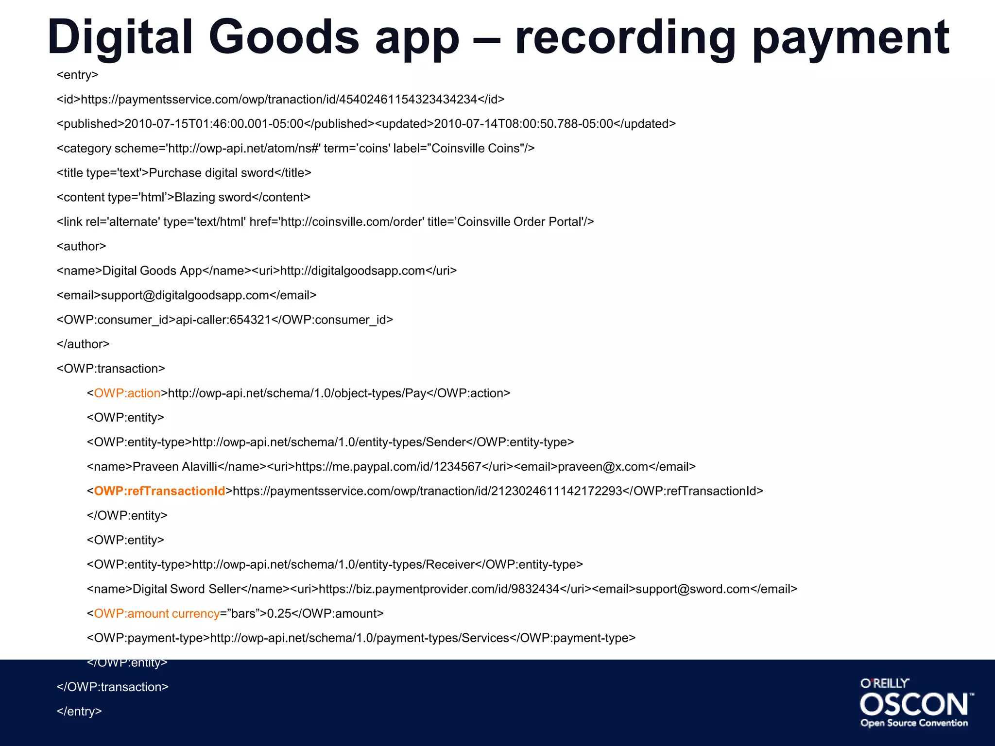 Transactions represented by an Entry<entry>	<id> -unique-transaction-id- </id>	<title type=“text”> -short desc of transaction- </title>	<published> -transaction creation date- </published>	<author>		<name>-name of the app-</name>		<uri>-app url-</uri>		<id>-unique-app-identifier-</id><OWP:consumer_id>-id-</OWP:consumer_id>		<OWP:consumer_transaction_id>-txn-id-</OWP:consumer_transaction_id>	</author>	<category scheme=“-iri-” term=“-category-” label=“-label-”/>	<link rel=“alternate” type=“text/html” href=“-url-to-receipt-”>	<content type=“xhtml”>-detailed-desc-</content>	<OWP:transaction>…</OWP:transaction></entry>