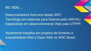eu sou... 
Desenvolvedora front-end desde 2007 
Tecnóloga em sistemas para Internet pela UNIVALI 
Especialista em desenvolvimento Web pela UTFPR 
Atualmente trabalha em projetos de fomento a 
acessibilidade Web e Open Web no W3C Brasil. 
 