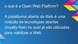 o que é a Open Web Platform? 
A plataforma aberta da Web é uma 
coleção de tecnologias abertas 
(royalty-free) no qual já são utilizadas 
para viabilizar a Web. 
 