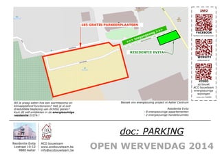 OPEN WERVENDAG 2014
Residentie Evita
Lostraat 10-12
9880 Aalter
ACO bouwteam
www.acobouwteam.be
info@acobouwteam.be
FACEBOOK
WEBSITE
VIDEO
zo bouwt
ACO bouwteam
energiezuinige
woningen
INFO
Bezoek ons energiezuinig project in Aalter Centrum
Residentie Evita
- 8 energiezuinige appartementen
- 2 energiezuinige handelsruimtes
Wil je graag weten hoe een warmtepomp en
klimaatplafond functioneren? Heb je al ooit
driedubbele beglazing van dichtbij gezien?
Kom dit zelf ontdekken in de energiezuinige
residentie EVITA !
acobouwteam.be
facebook.com/acobouwteam
vimeo.com/74202032
doc: PARKING
185 GRATIS PARKEERPLAATSEN
RESIDENTIE EVITA
>>> toegangsweg >>>
 