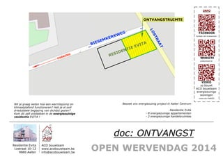 OPEN WERVENDAG 2014
Residentie Evita
Lostraat 10-12
9880 Aalter
ACO bouwteam
www.acobouwteam.be
info@acobouwteam.be
FACEBOOK
WEBSITE
VIDEO
zo bouwt
ACO bouwteam
energiezuinige
woningen
INFO
Bezoek ons energiezuinig project in Aalter Centrum
Residentie Evita
- 8 energiezuinige appartementen
- 2 energiezuinige handelsruimtes
Wil je graag weten hoe een warmtepomp en
klimaatplafond functioneren? Heb je al ooit
driedubbele beglazing van dichtbij gezien?
Kom dit zelf ontdekken in de energiezuinige
residentie EVITA !
acobouwteam.be
facebook.com/acobouwteam
vimeo.com/74202032
doc: ONTVANGST
LOSTRAAT
BIESEMKERKWEG
ONTVANGSTRUIMTE
RESIDENTIE EVITA
PARKING
 