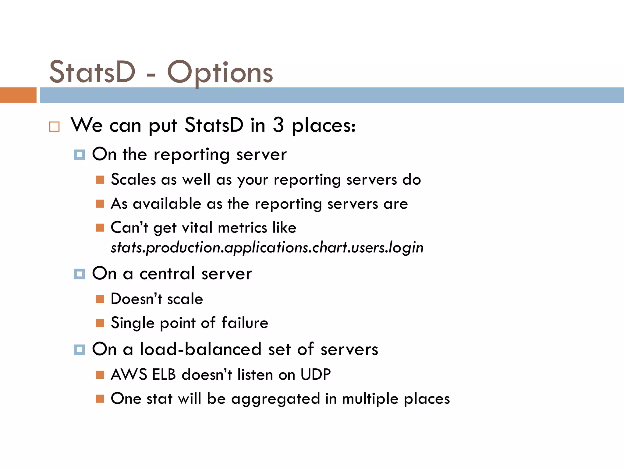 StatsD - Options
 We can put StatsD in 3 places:
 On the reporting server
 Scales as well as your reporting servers do
 As available as the reporting servers are
 Can’t get vital metrics like
stats.production.applications.chart.users.login
 On a central server
 Doesn’t scale
 Single point of failure
 On a load-balanced set of servers
 AWS ELB doesn’t listen on UDP
 One stat will be aggregated in multiple places
 