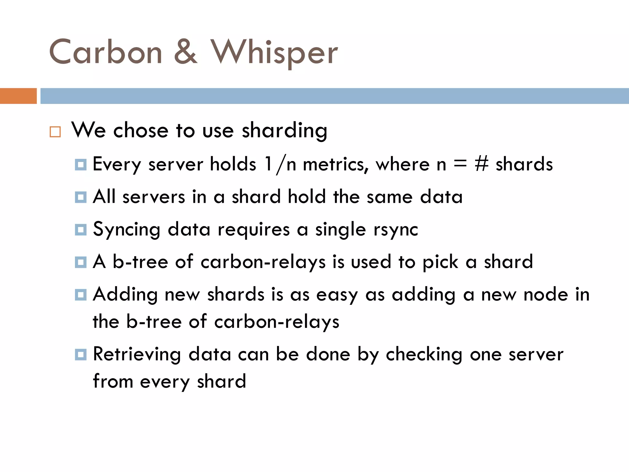Carbon & Whisper
 We chose to use sharding
 Every server holds 1/n metrics, where n = # shards
 All servers in a shard hold the same data
 Syncing data requires a single rsync
 A b-tree of carbon-relays is used to pick a shard
 Adding new shards is as easy as adding a new node in
the b-tree of carbon-relays
 Retrieving data can be done by checking one server
from every shard
 