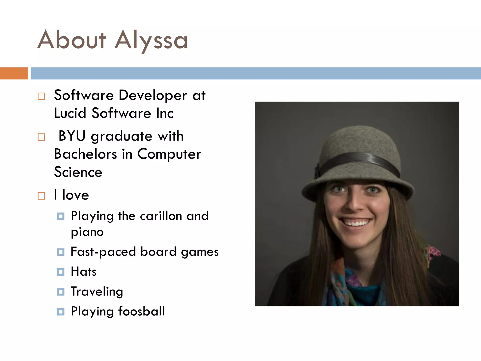 About Alyssa
 Software Developer at
Lucid Software Inc
 BYU graduate with
Bachelors in Computer
Science
 I love
 Playing the carillon and
piano
 Fast-paced board games
 Hats
 Traveling
 Playing foosball
 
