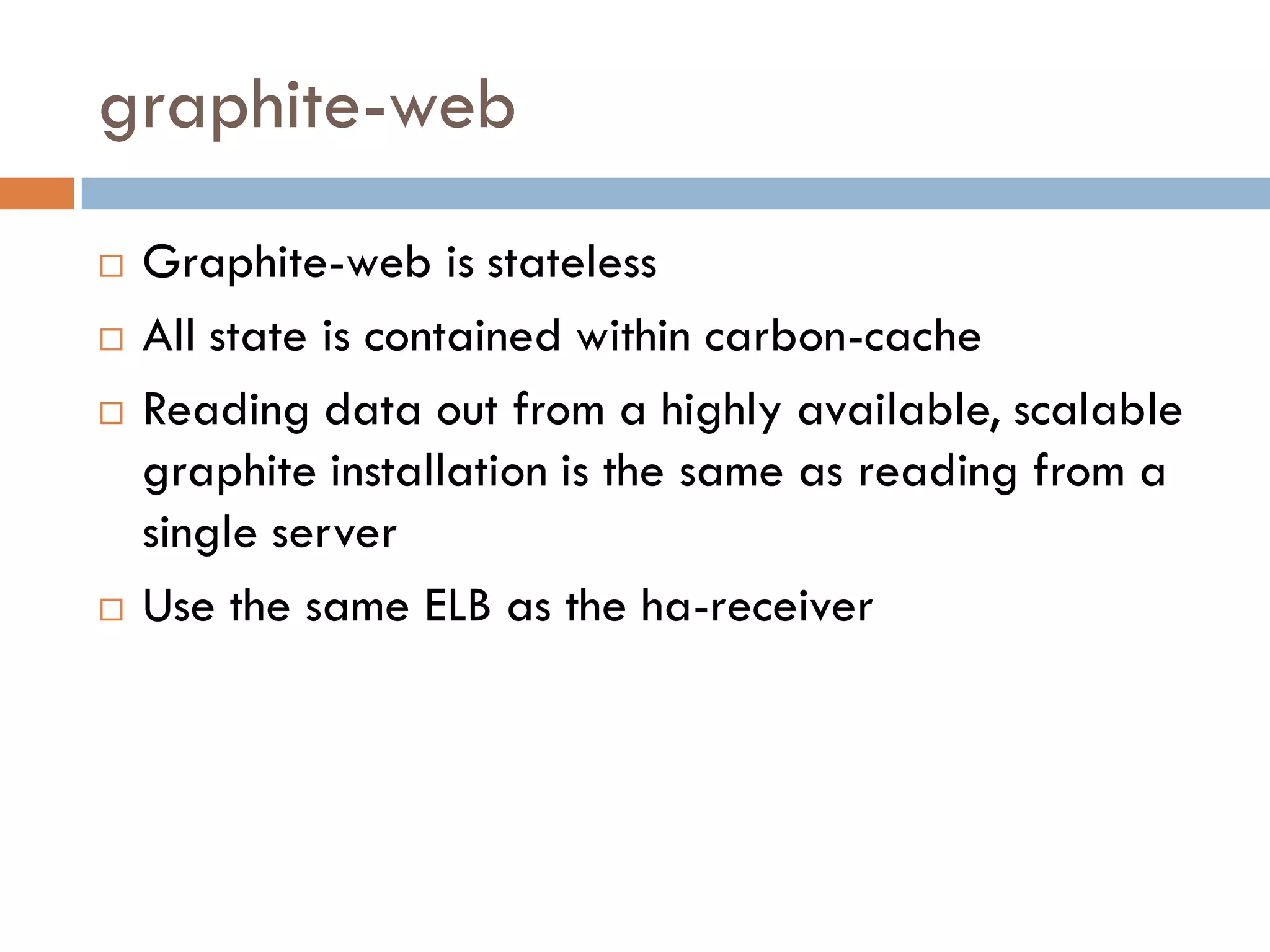 graphite-web
 Graphite-web is stateless
 All state is contained within carbon-cache
 Reading data out from a highly available, scalable
graphite installation is the same as reading from a
single server
 Use the same ELB as the ha-receiver
 
