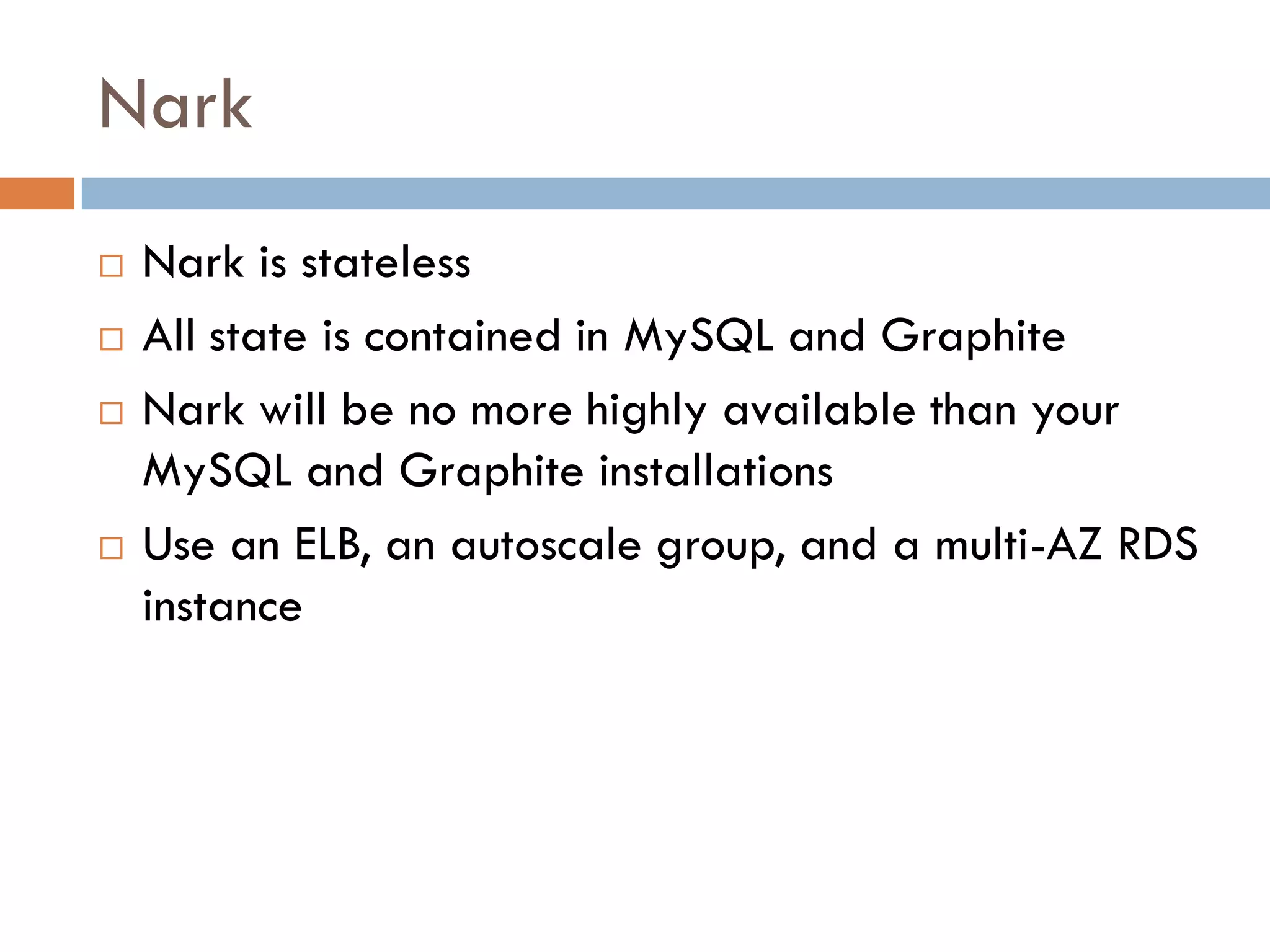 Nark
 Nark is stateless
 All state is contained in MySQL and Graphite
 Nark will be no more highly available than your
MySQL and Graphite installations
 Use an ELB, an autoscale group, and a multi-AZ RDS
instance
 