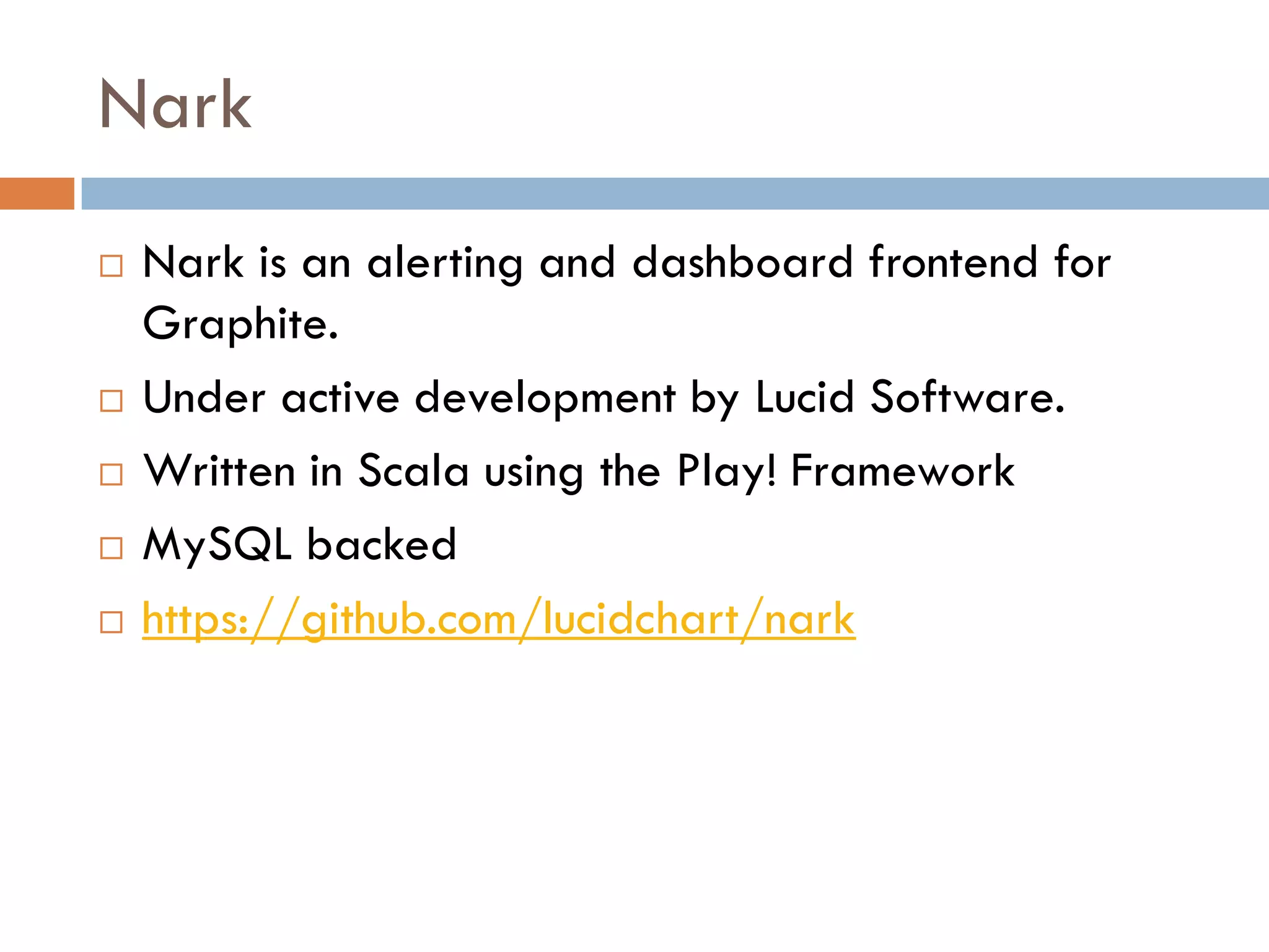 Nark
 Nark is an alerting and dashboard frontend for
Graphite.
 Under active development by Lucid Software.
 Written in Scala using the Play! Framework
 MySQL backed
 https://github.com/lucidchart/nark
 