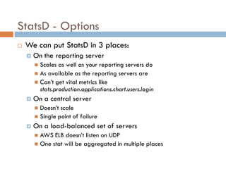 StatsD - Options
 We can put StatsD in 3 places:
 On the reporting server
 Scales as well as your reporting servers do
 As available as the reporting servers are
 Can’t get vital metrics like
stats.production.applications.chart.users.login
 On a central server
 Doesn’t scale
 Single point of failure
 On a load-balanced set of servers
 AWS ELB doesn’t listen on UDP
 One stat will be aggregated in multiple places
 