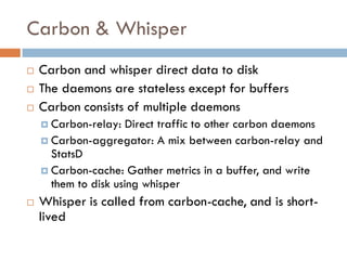 Carbon & Whisper
 Carbon and whisper direct data to disk
 The daemons are stateless except for buffers
 Carbon consists of multiple daemons
 Carbon-relay: Direct traffic to other carbon daemons
 Carbon-aggregator: A mix between carbon-relay and
StatsD
 Carbon-cache: Gather metrics in a buffer, and write
them to disk using whisper
 Whisper is called from carbon-cache, and is short-
lived
 