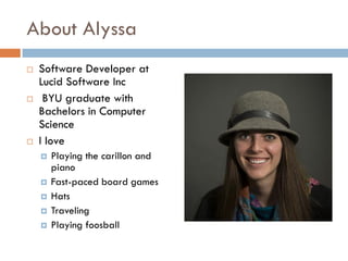 About Alyssa
 Software Developer at
Lucid Software Inc
 BYU graduate with
Bachelors in Computer
Science
 I love
 Playing the carillon and
piano
 Fast-paced board games
 Hats
 Traveling
 Playing foosball
 