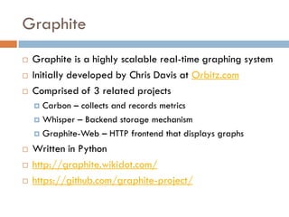 Graphite
 Graphite is a highly scalable real-time graphing system
 Initially developed by Chris Davis at Orbitz.com
 Comprised of 3 related projects
 Carbon – collects and records metrics
 Whisper – Backend storage mechanism
 Graphite-Web – HTTP frontend that displays graphs
 Written in Python
 http://graphite.wikidot.com/
 https://github.com/graphite-project/
 