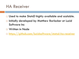 HA Receiver
 Used to make StatsD highly available and scalable.
 Initially developed by Matthew Barlocker at Lucid
Software Inc
 Written in Node
 https://github.com/lucidsoftware/statsd-ha-receiver
 