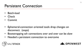 Persistent Connection
• Batch-load	

• Check	

• Commit	

!
• Ephemeral-connection oriented tools drop changes on
disconnect. (oops)	

• Bootstrapping ssh connections over and over can be slow	

• Needed a persistent connection to overcome
13
 
