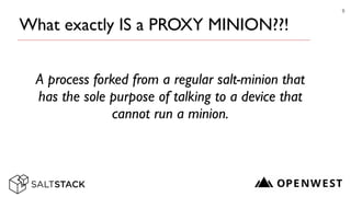 What exactly IS a PROXY MINION??!
A process forked from a regular salt-minion that
has the sole purpose of talking to a device that
cannot run a minion.
9
 