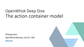 OpenWhisk Deep	
  Dive
The	
  action	
  container	
  model
Philippe	
  Suter
OpenWhisk Meetup,	
  July	
  21st,	
  NYC
@psuter
 