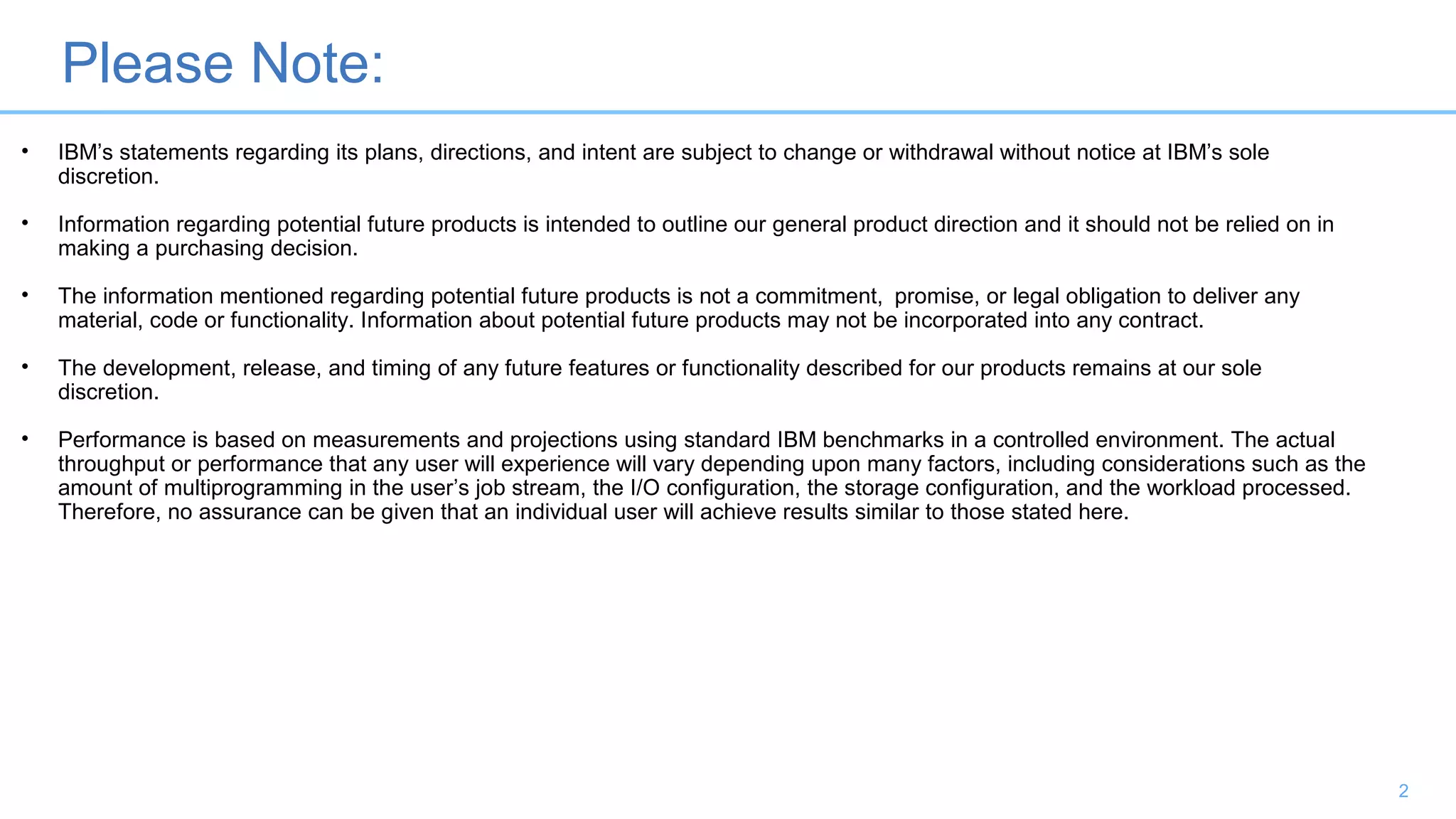 Please Note:
2
• IBM’s statements regarding its plans, directions, and intent are subject to change or withdrawal without notice at IBM’s sole
discretion.
• Information regarding potential future products is intended to outline our general product direction and it should not be relied on in
making a purchasing decision.
• The information mentioned regarding potential future products is not a commitment, promise, or legal obligation to deliver any
material, code or functionality. Information about potential future products may not be incorporated into any contract.
• The development, release, and timing of any future features or functionality described for our products remains at our sole
discretion.
• Performance is based on measurements and projections using standard IBM benchmarks in a controlled environment. The actual
throughput or performance that any user will experience will vary depending upon many factors, including considerations such as the
amount of multiprogramming in the user’s job stream, the I/O configuration, the storage configuration, and the workload processed.
Therefore, no assurance can be given that an individual user will achieve results similar to those stated here.
 