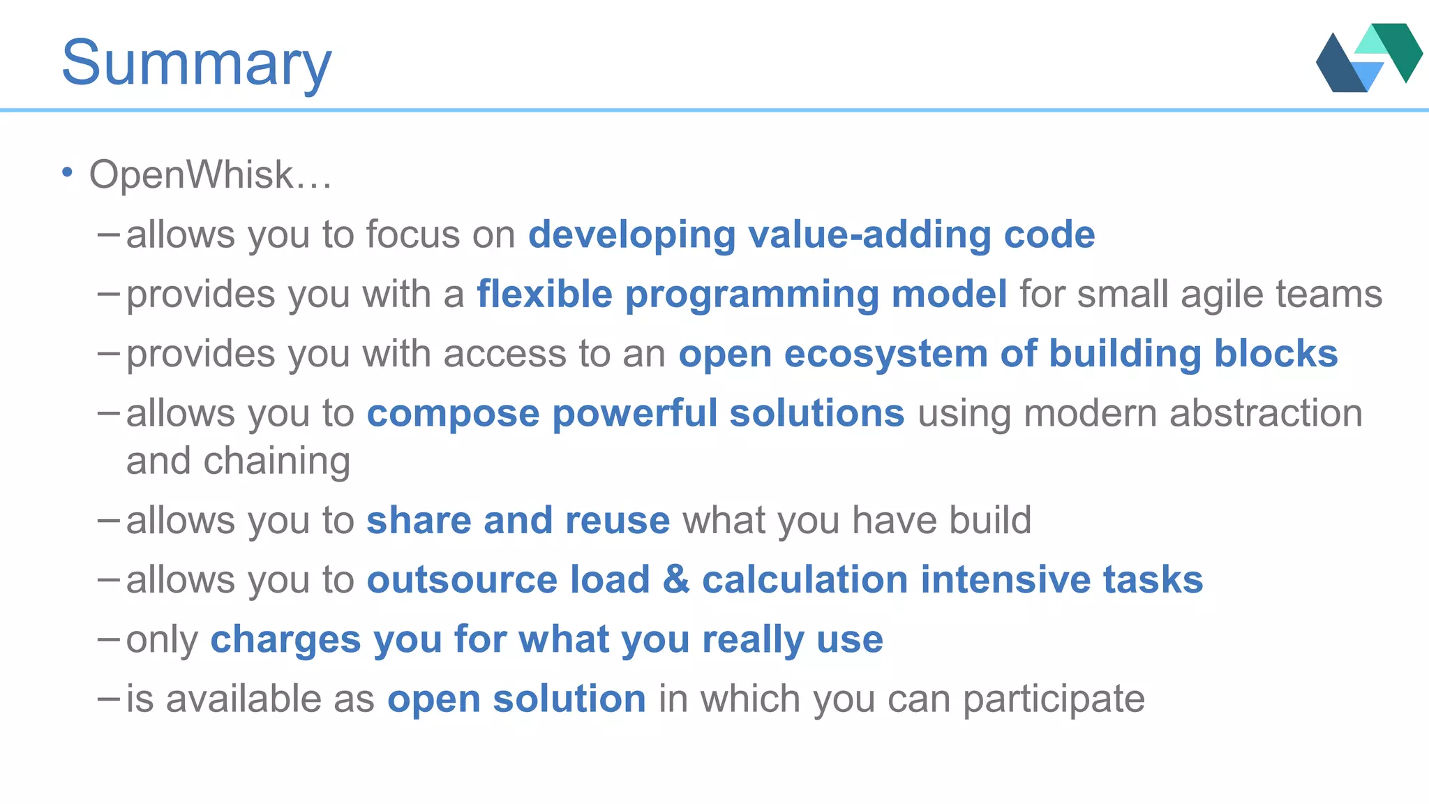 Summary
• OpenWhisk…
– allows you to focus on developing value-adding code
– provides you with a flexible programming model for small agile teams
– provides you with access to an open ecosystem of building blocks
– allows you to compose powerful solutions using modern abstraction
and chaining
– allows you to share and reuse what you have build
– allows you to outsource load & calculation intensive tasks
– only charges you for what you really use
– is available as open solution in which you can participate
 