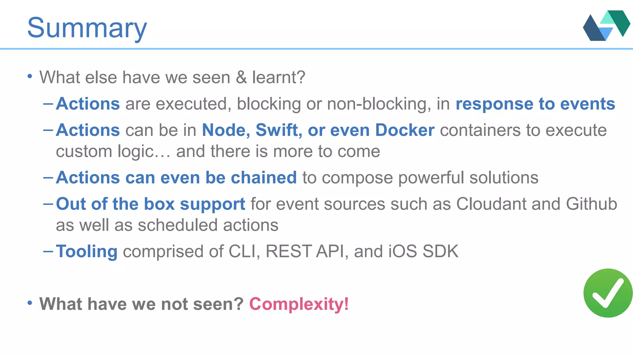 Summary
• What else have we seen & learnt?
– Actions are executed, blocking or non-blocking, in response to events
– Actions can be in Node, Swift, or even Docker containers to execute
custom logic… and there is more to come
– Actions can even be chained to compose powerful solutions
– Out of the box support for event sources such as Cloudant and Github
as well as scheduled actions
– Tooling comprised of CLI, REST API, and iOS SDK
• What have we not seen? Complexity!
 