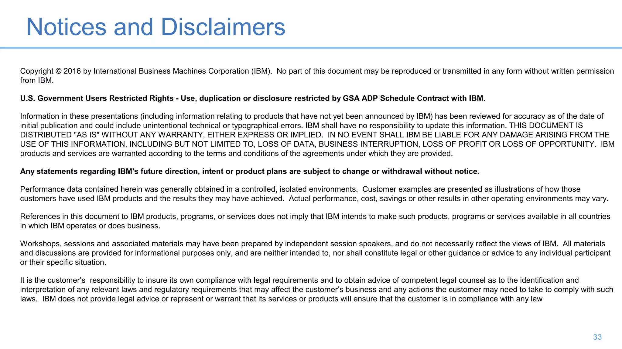 Notices and Disclaimers
33
Copyright © 2016 by International Business Machines Corporation (IBM). No part of this document may be reproduced or transmitted in any form without written permission
from IBM.
U.S. Government Users Restricted Rights - Use, duplication or disclosure restricted by GSA ADP Schedule Contract with IBM.
Information in these presentations (including information relating to products that have not yet been announced by IBM) has been reviewed for accuracy as of the date of
initial publication and could include unintentional technical or typographical errors. IBM shall have no responsibility to update this information. THIS DOCUMENT IS
DISTRIBUTED "AS IS" WITHOUT ANY WARRANTY, EITHER EXPRESS OR IMPLIED. IN NO EVENT SHALL IBM BE LIABLE FOR ANY DAMAGE ARISING FROM THE
USE OF THIS INFORMATION, INCLUDING BUT NOT LIMITED TO, LOSS OF DATA, BUSINESS INTERRUPTION, LOSS OF PROFIT OR LOSS OF OPPORTUNITY. IBM
products and services are warranted according to the terms and conditions of the agreements under which they are provided.
Any statements regarding IBM's future direction, intent or product plans are subject to change or withdrawal without notice.
Performance data contained herein was generally obtained in a controlled, isolated environments. Customer examples are presented as illustrations of how those
customers have used IBM products and the results they may have achieved. Actual performance, cost, savings or other results in other operating environments may vary.
References in this document to IBM products, programs, or services does not imply that IBM intends to make such products, programs or services available in all countries
in which IBM operates or does business.
Workshops, sessions and associated materials may have been prepared by independent session speakers, and do not necessarily reflect the views of IBM. All materials
and discussions are provided for informational purposes only, and are neither intended to, nor shall constitute legal or other guidance or advice to any individual participant
or their specific situation.
It is the customer’s responsibility to insure its own compliance with legal requirements and to obtain advice of competent legal counsel as to the identification and
interpretation of any relevant laws and regulatory requirements that may affect the customer’s business and any actions the customer may need to take to comply with such
laws. IBM does not provide legal advice or represent or warrant that its services or products will ensure that the customer is in compliance with any law
 