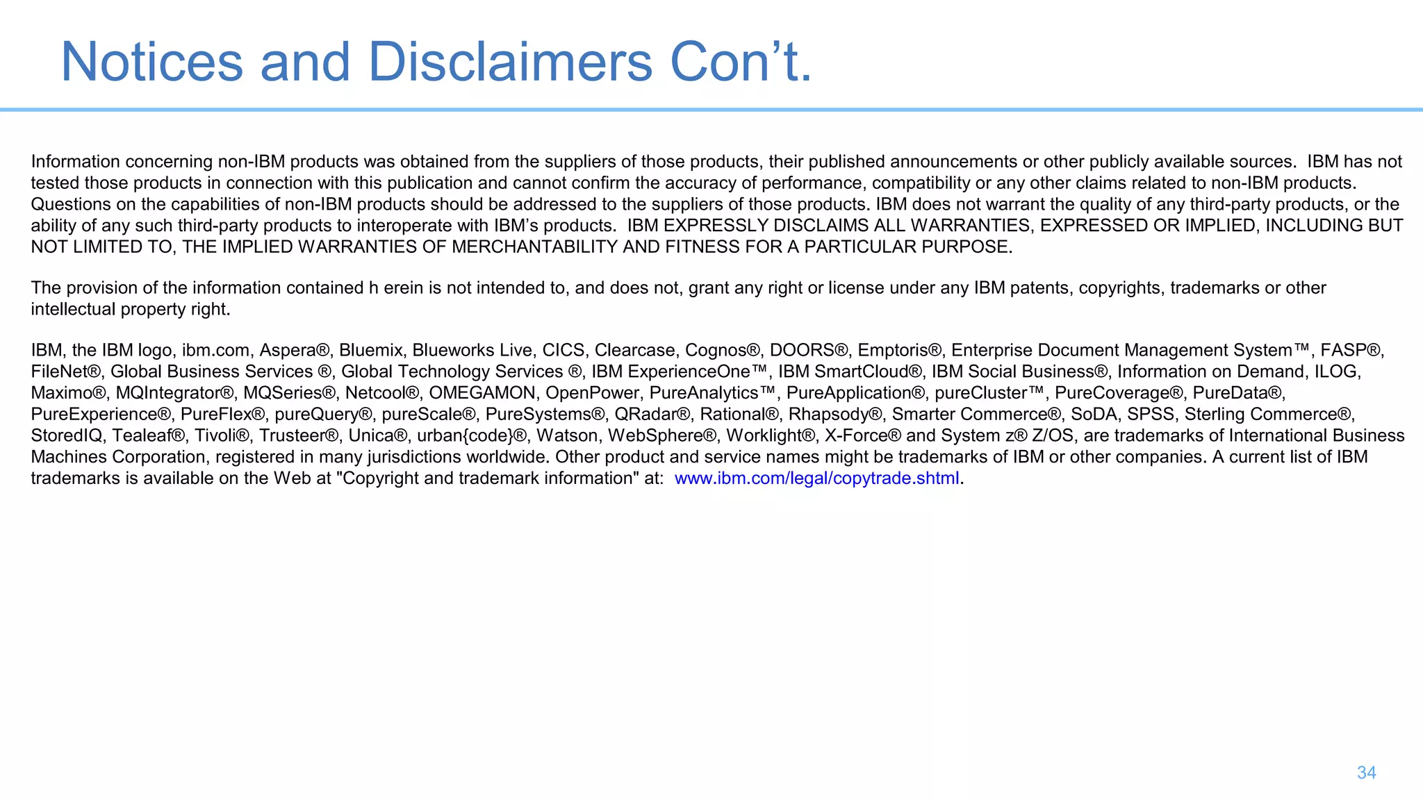 Notices and Disclaimers Con’t.
34
Information concerning non-IBM products was obtained from the suppliers of those products, their published announcements or other publicly available sources. IBM has not
tested those products in connection with this publication and cannot confirm the accuracy of performance, compatibility or any other claims related to non-IBM products.
Questions on the capabilities of non-IBM products should be addressed to the suppliers of those products. IBM does not warrant the quality of any third-party products, or the
ability of any such third-party products to interoperate with IBM’s products. IBM EXPRESSLY DISCLAIMS ALL WARRANTIES, EXPRESSED OR IMPLIED, INCLUDING BUT
NOT LIMITED TO, THE IMPLIED WARRANTIES OF MERCHANTABILITY AND FITNESS FOR A PARTICULAR PURPOSE.
The provision of the information contained h erein is not intended to, and does not, grant any right or license under any IBM patents, copyrights, trademarks or other
intellectual property right.
IBM, the IBM logo, ibm.com, Aspera®, Bluemix, Blueworks Live, CICS, Clearcase, Cognos®, DOORS®, Emptoris®, Enterprise Document Management System™, FASP®,
FileNet®, Global Business Services ®, Global Technology Services ®, IBM ExperienceOne™, IBM SmartCloud®, IBM Social Business®, Information on Demand, ILOG,
Maximo®, MQIntegrator®, MQSeries®, Netcool®, OMEGAMON, OpenPower, PureAnalytics™, PureApplication®, pureCluster™, PureCoverage®, PureData®,
PureExperience®, PureFlex®, pureQuery®, pureScale®, PureSystems®, QRadar®, Rational®, Rhapsody®, Smarter Commerce®, SoDA, SPSS, Sterling Commerce®,
StoredIQ, Tealeaf®, Tivoli®, Trusteer®, Unica®, urban{code}®, Watson, WebSphere®, Worklight®, X-Force® and System z® Z/OS, are trademarks of International Business
Machines Corporation, registered in many jurisdictions worldwide. Other product and service names might be trademarks of IBM or other companies. A current list of IBM
trademarks is available on the Web at "Copyright and trademark information" at: www.ibm.com/legal/copytrade.shtml.
 