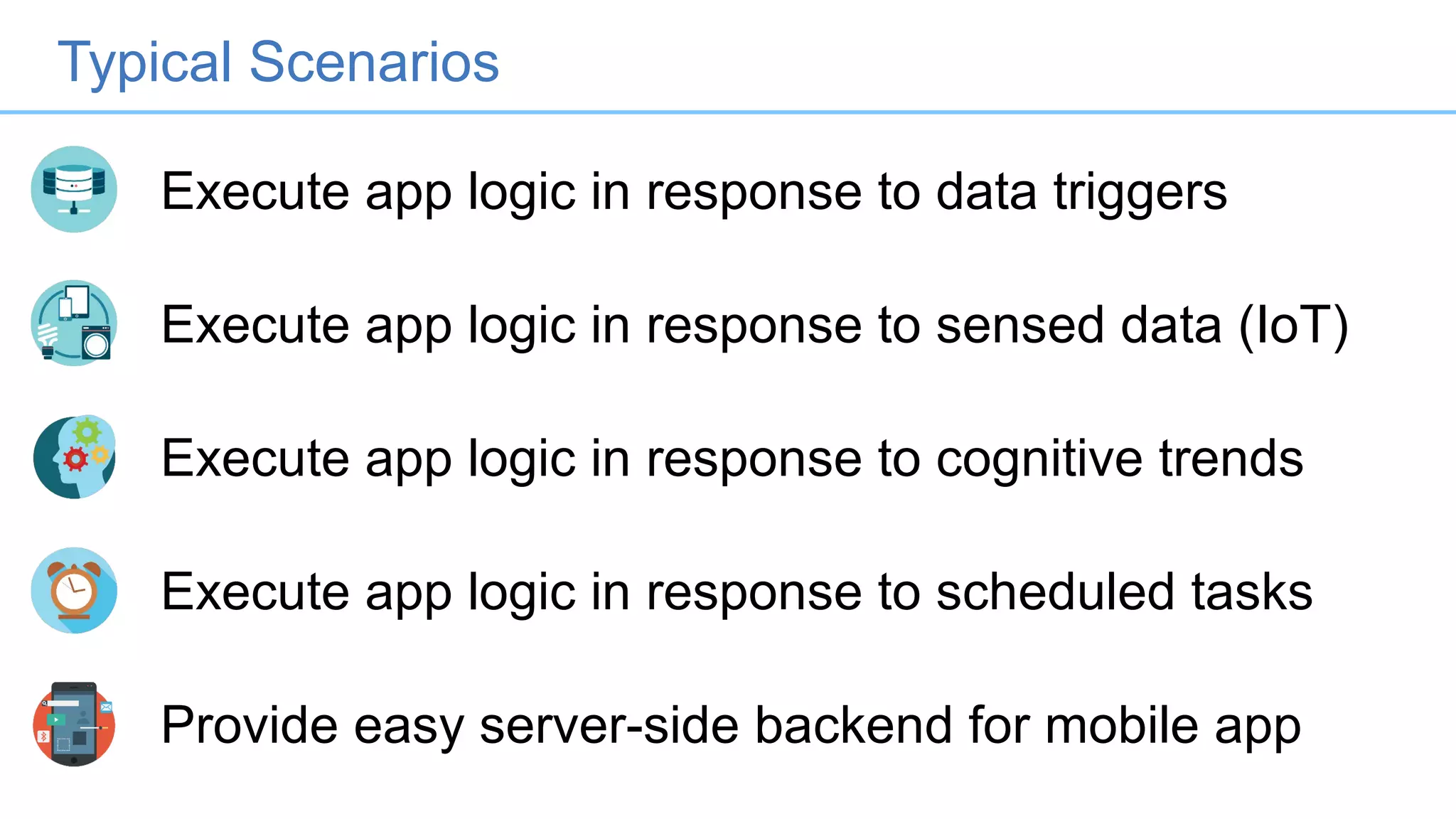Execute app logic in response to data triggers
Execute app logic in response to sensed data (IoT)
Execute app logic in response to cognitive trends
Execute app logic in response to scheduled tasks
Provide easy server-side backend for mobile app
Typical Scenarios
 