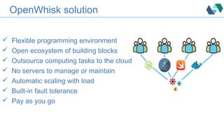 OpenWhisk solution
 Flexible programming environment
 Open ecosystem of building blocks
 Outsource computing tasks to the cloud
 No servers to manage or maintain
 Automatic scaling with load
 Built-in fault tolerance
 Pay as you go
 