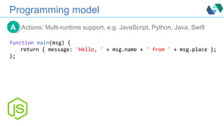 Programming model
Actions: Multi-runtime support, e.g. JavaScript, Python, Java, SwiftAA
function main(msg) {
return { message: 'Hello, ' + msg.name + ' from ' + msg.place };
};
 