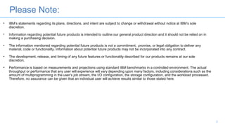 Please Note:
2
• IBM’s statements regarding its plans, directions, and intent are subject to change or withdrawal without notice at IBM’s sole
discretion.
• Information regarding potential future products is intended to outline our general product direction and it should not be relied on in
making a purchasing decision.
• The information mentioned regarding potential future products is not a commitment, promise, or legal obligation to deliver any
material, code or functionality. Information about potential future products may not be incorporated into any contract.
• The development, release, and timing of any future features or functionality described for our products remains at our sole
discretion.
• Performance is based on measurements and projections using standard IBM benchmarks in a controlled environment. The actual
throughput or performance that any user will experience will vary depending upon many factors, including considerations such as the
amount of multiprogramming in the user’s job stream, the I/O configuration, the storage configuration, and the workload processed.
Therefore, no assurance can be given that an individual user will achieve results similar to those stated here.
 