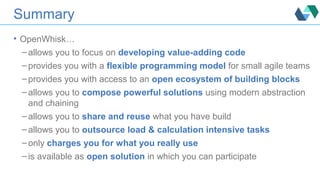 Summary
• OpenWhisk…
– allows you to focus on developing value-adding code
– provides you with a flexible programming model for small agile teams
– provides you with access to an open ecosystem of building blocks
– allows you to compose powerful solutions using modern abstraction
and chaining
– allows you to share and reuse what you have build
– allows you to outsource load & calculation intensive tasks
– only charges you for what you really use
– is available as open solution in which you can participate
 
