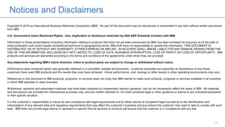 Notices and Disclaimers
33
Copyright © 2016 by International Business Machines Corporation (IBM). No part of this document may be reproduced or transmitted in any form without written permission
from IBM.
U.S. Government Users Restricted Rights - Use, duplication or disclosure restricted by GSA ADP Schedule Contract with IBM.
Information in these presentations (including information relating to products that have not yet been announced by IBM) has been reviewed for accuracy as of the date of
initial publication and could include unintentional technical or typographical errors. IBM shall have no responsibility to update this information. THIS DOCUMENT IS
DISTRIBUTED "AS IS" WITHOUT ANY WARRANTY, EITHER EXPRESS OR IMPLIED. IN NO EVENT SHALL IBM BE LIABLE FOR ANY DAMAGE ARISING FROM THE
USE OF THIS INFORMATION, INCLUDING BUT NOT LIMITED TO, LOSS OF DATA, BUSINESS INTERRUPTION, LOSS OF PROFIT OR LOSS OF OPPORTUNITY. IBM
products and services are warranted according to the terms and conditions of the agreements under which they are provided.
Any statements regarding IBM's future direction, intent or product plans are subject to change or withdrawal without notice.
Performance data contained herein was generally obtained in a controlled, isolated environments. Customer examples are presented as illustrations of how those
customers have used IBM products and the results they may have achieved. Actual performance, cost, savings or other results in other operating environments may vary.
References in this document to IBM products, programs, or services does not imply that IBM intends to make such products, programs or services available in all countries
in which IBM operates or does business.
Workshops, sessions and associated materials may have been prepared by independent session speakers, and do not necessarily reflect the views of IBM. All materials
and discussions are provided for informational purposes only, and are neither intended to, nor shall constitute legal or other guidance or advice to any individual participant
or their specific situation.
It is the customer’s responsibility to insure its own compliance with legal requirements and to obtain advice of competent legal counsel as to the identification and
interpretation of any relevant laws and regulatory requirements that may affect the customer’s business and any actions the customer may need to take to comply with such
laws. IBM does not provide legal advice or represent or warrant that its services or products will ensure that the customer is in compliance with any law
 