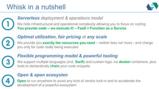 Whisk in a nutshell
Serverless deployment & operations model
We hide infrastructural and operational complexity allowing you to focus on coding:
You provide code – we execute it! – FaaS = Function as a Service
Optimal utilization, fair pricing at any scale
We provide you exactly the resources you need – neither less nor more - and charge
you only for code really being executed
Flexible programming model & powerful tooling
We support multiple languages (incl. Swift) and custom logic via docker containers, plus
tools to declaratively chain your code snippets
Open & open ecosysten
Open to run anywhere to avoid any kind of vendor lock-in and to accelerate the
development of a powerful ecosystem
 