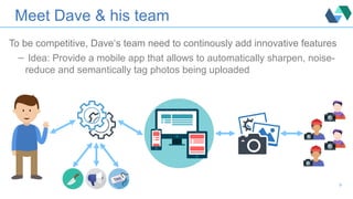 Meet Dave & his team
To be competitive, Dave‘s team need to continously add innovative features
– Idea: Provide a mobile app that allows to automatically sharpen, noise-
reduce and semantically tag photos being uploaded
9
 