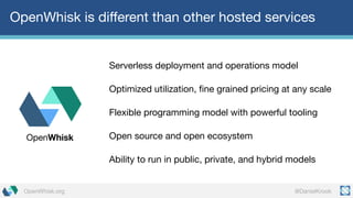 @DanielKrookOpenWhisk.org
OpenWhisk is different than other hosted services
Serverless deployment and operations model
Optimized utilization, fine grained pricing at any scale
Flexible programming model with powerful tooling
Open source and open ecosystem
Ability to run in public, private, and hybrid models
OpenWhisk
 