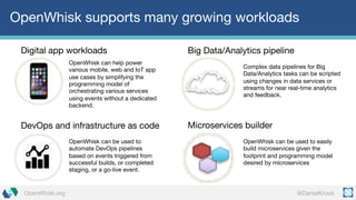 @DanielKrookOpenWhisk.org
OpenWhisk supports many growing workloads
OpenWhisk can help power
various mobile, web and IoT app
use cases by simplifying the
programming model of
orchestrating various services
using events without a dedicated
backend.
Digital app workloads Big Data/Analytics pipeline
Complex data pipelines for Big
Data/Analytics tasks can be scripted
using changes in data services or
streams for near real-time analytics
and feedback.
DevOps and infrastructure as code
OpenWhisk can be used to
automate DevOps pipelines
based on events triggered from
successful builds, or completed
staging, or a go-live event.
Microservices builder
OpenWhisk can be used to easily
build microservices given the
footprint and programming model
desired by microservices
 