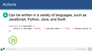 @DanielKrookOpenWhisk.org
Actions
Can be written in a variety of languages, such as
JavaScript, Python, Java, and Swift
A
function main(params)  {
return  {  message:  'Hello,  ' +  params.name +  '  from  ' +  params.place };
};
 