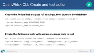 @DanielKrookOpenWhisk.org
OpenWhisk CLI: Create and test action
Create the Action that analyzes IoT readings, then stores in the database
wsk action create analyze-service-event analyze-service-event.js 
--param cloudant_user $CLOUDANT_USER
--param cloudant_pass $CLOUDANT_PASS
Invoke the Action manually with sample message data to test
wsk action invoke --blocking --result analyze-service-event
--param service '{"appliance_serial": "xxxxyyyyzzzz", "part_number":
"ddddeeeeffff", "reading": 13, "timestamp": 1466188262}'
A
 