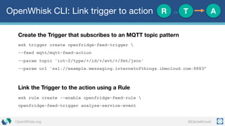 @DanielKrookOpenWhisk.org
OpenWhisk CLI: Link trigger to action
Create the Trigger that subscribes to an MQTT topic pattern
wsk trigger create openfridge-feed-trigger 
--feed mqtt/mqtt-feed-action
--param topic 'iot-2/type/+/id/+/evt/+/fmt/json'
--param url 'ssl://example.messaging.internetofthings.ibmcloud.com:8883’
Link the Trigger to the action using a Rule
wsk rule create --enable openfridge-feed-rule 
openfridge-feed-trigger analyze-service-event
R := T A
 