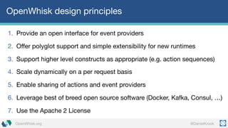 @DanielKrookOpenWhisk.org
OpenWhisk design principles
1. Provide an open interface for event providers
2. Offer polyglot support and simple extensibility for new runtimes
3. Support higher level constructs as appropriate (e.g. action sequences)
4. Scale dynamically on a per request basis
5. Enable sharing of actions and event providers
6. Leverage best of breed open source software (Docker, Kafka, Consul, …)
7. Use the Apache 2 License
 