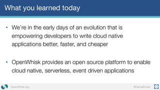 @DanielKrookOpenWhisk.org
What you learned today
• We’re in the early days of an evolution that is
empowering developers to write cloud native
applications better, faster, and cheaper
• OpenWhisk provides an open source platform to enable
cloud native, serverless, event driven applications
 