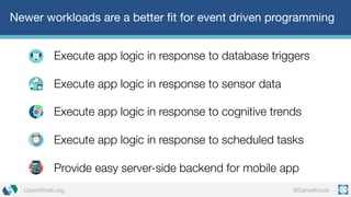 @DanielKrookOpenWhisk.org
Newer workloads are a better fit for event driven programming
Execute app logic in response to database triggers
Execute app logic in response to sensor data
Execute app logic in response to cognitive trends
Execute app logic in response to scheduled tasks
Provide easy server-side backend for mobile app
 